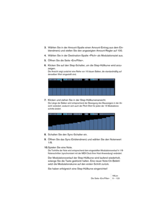 Page 123HALionDie Seite »Env/Filter« 9 – 123
3.Wählen Sie in der Amount-Spalte einen Amount-Eintrag aus dem Ein-
blendmenü und stellen Sie den angezeigten Amount-Regler auf 100.
4.Wählen Sie in der Destination-Spalte »Pitch« als Modulationsziel aus.
5.Öffnen Sie die Seite »Env/Filter«.
6.Klicken Sie auf den Step-Schalter, um die Step-Hüllkurve wird anzu-
zeigen.
Die Ansicht zeigt zunächst eine Reihe von 16 blauen Balken, die standardmäßig auf 
denselben Wert eingestellt sind.
7.Klicken und ziehen Sie in der...