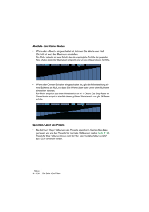 Page 126HALion9 – 126 Die Seite »Env/Filter«
Absolute- oder Center-Modus
•Wenn der »Absol.« eingeschaltet ist, können Sie Werte von Null 
(Schritt ist leer) bis Maximum einstellen.
Für »Pitch« bedeutet ein leerer Schritt, dass die ursprüngliche Tonhöhe der gespielten 
Note erhalten bleibt. Der Maximalwert entspricht einer um eine Oktave höheren Tonhöhe.
•Wenn der Center-Schalter eingeschaltet ist, gilt die Mittelstellung ei-
nes Balkens als Null, so dass Sie Werte über oder unter dem Nullwert 
einstellen...