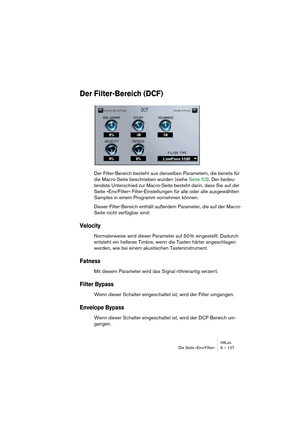 Page 127HALionDie Seite »Env/Filter« 9 – 127
Der Filter-Bereich (DCF)
Der Filter-Bereich besteht aus denselben Parametern, die bereits für 
die Macro-Seite beschrieben wurden (siehe Seite 53). Der bedeu-
tendste Unterschied zur Macro-Seite besteht darin, dass Sie auf der 
Seite »Env/Filter« Filter-Einstellungen für alle oder alle ausgewählten 
Samples in einem Programm vornehmen können.
Dieser Filter-Bereich enthält außerdem Parameter, die auf der Macro-
Seite nicht verfügbar sind:
Velocity
Normalerweise wird...