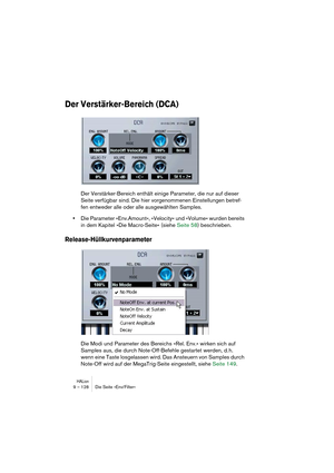 Page 128HALion9 – 128 Die Seite »Env/Filter«
Der Verstärker-Bereich (DCA)
Der Verstärker-Bereich enthält einige Parameter, die nur auf dieser 
Seite verfügbar sind. Die hier vorgenommenen Einstellungen betref-
fen entweder alle oder alle ausgewählten Samples.
•Die Parameter »Env.Amount«, »Velocity« und »Volume« wurden bereits 
in dem Kapitel »Die Macro-Seite« (siehe Seite 58) beschrieben.
Release-Hüllkurvenparameter
Die Modi und Parameter des Bereichs »Rel. Env.« wirken sich auf 
Samples aus, die durch...