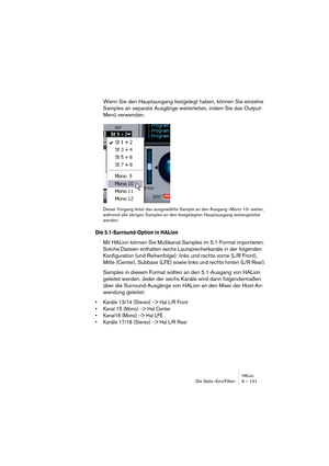 Page 131HALionDie Seite »Env/Filter« 9 – 131
Wenn Sie den Hauptausgang festgelegt haben, können Sie einzelne 
Samples an separate Ausgänge weiterleiten, indem Sie das Output-
Menü verwenden.
Dieser Vorgang leitet das ausgewählte Sample an den Ausgang »Mono 10« weiter, 
während alle übrigen Samples an den festgelegten Hauptausgang weitergeleitet 
werden.
Die 5.1-Surround-Option in HALion
Mit HALion können Sie Multikanal-Samples im 5.1-Format importieren. 
Solche Dateien enthalten sechs Lautsprecherkanäle in der...