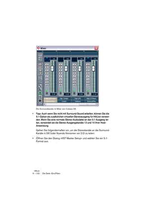 Page 132HALion9 – 132 Die Seite »Env/Filter«
Die Surroundkanäle im Mixer von Cubase SX.
• Tipp: Auch wenn Sie nicht mit Surround-Sound arbeiten, können Sie die 
5.1-Option als zusätzlichen virtuellen Stereoausgang für HALion verwen-
den. Wenn Sie eine normale Stereo-Audiodatei an den 5.1-Ausgang lei-
ten, verwendet sie die Stereo-Ausgangskanäle 13 und 14 Ihrer Host-
Anwendung.
Gehen Sie folgendermaßen vor, um die Stereokanäle an die Surround-
Kanäle in SX (oder Nuendo-Versionen vor 2.0) zu leiten:
•Öffnen Sie...