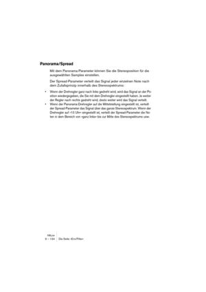 Page 134HALion9 – 134 Die Seite »Env/Filter«
Panorama/Spread
Mit dem Panorama-Parameter können Sie die Stereoposition für die 
ausgewählten Samples einstellen.
Der Spread-Parameter verteilt das Signal jeder einzelnen Note nach 
dem Zufallsprinzip innerhalb des Stereospektrums:
• Wenn der Drehregler ganz nach links gedreht wird, wird das Signal an der Po-
sition wiedergegeben, die Sie mit dem Drehregler eingestellt haben. Je weiter 
der Regler nach rechts gedreht wird, desto weiter wird das Signal verteilt.
•...