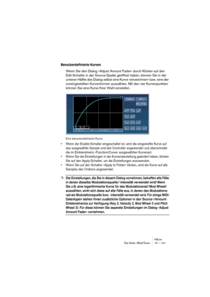 Page 141HALionDie Seite »Mod/Tune« 10 – 141
Benutzerdefinierte Kurven
Wenn Sie den Dialog »Adjust Amount Fader« durch Klicken auf den 
Edit-Schalter in der Source-Spalte geöffnet haben, können Sie in der 
unteren Hälfte des Dialog selbst eine Kurve »einzeichnen« bzw. eine der 
voreingestellten Kurvenformen auswählen. Mit den vier Kurvenpunkten 
können Sie eine Kurve Ihrer Wahl einstellen.
Eine benutzerdefinierte Kurve
• Wenn der Enable-Schalter eingeschaltet ist, wird die eingestellte Kurve auf 
das ausgewählte...