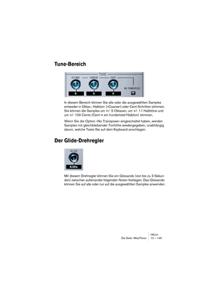 Page 145HALionDie Seite »Mod/Tune« 10 – 145
Tune-Bereich
In diesem Bereich können Sie alle oder die ausgewählten Samples 
entweder in Oktav-, Halbton- (»Coarse«) oder Cent-Schritten stimmen. 
Sie können die Samples um +/- 5 Oktaven, um +/- 11 Halbtöne und 
um +/- 100 Cents (Cent = ein hundertstel Halbton) stimmen.
Wenn Sie die Option »No Transpose« eingeschaltet haben, werden 
Samples mit gleichbleibender Tonhöhe wiedergegeben, unabhängig 
davon, welche Taste Sie auf dem Keyboard anschlagen.
Der...