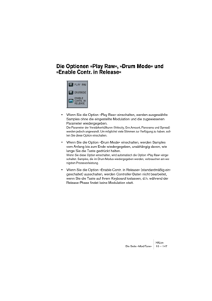 Page 147HALionDie Seite »Mod/Tune« 10 – 147
Die Optionen »Play Raw«, »Drum Mode« und 
»Enable Contr. in Release«
•Wenn Sie die Option »Play Raw« einschalten, werden ausgewählte 
Samples ohne die eingestellte Modulation und die zugewiesenen 
Parameter wiedergegeben. 
Die Parameter der Verstärkerhüllkurve (Velocity, Env.Amount, Panorama und Spread) 
werden jedoch angewandt. Um möglichst viele Stimmen zur Verfügung zu haben, soll-
ten Sie diese Option einschalten.
•Wenn Sie die Option »Drum Mode« einschalten,...