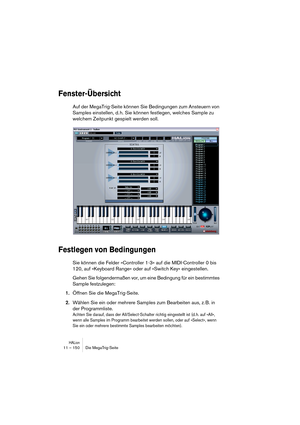 Page 150HALion11 – 150 Die MegaTrig-Seite
Fenster-Übersicht
Auf der MegaTrig-Seite können Sie Bedingungen zum Ansteuern von 
Samples einstellen, d. h. Sie können festlegen, welches Sample zu 
welchem Zeitpunkt gespielt werden soll.
Festlegen von Bedingungen
Sie können die Felder »Controller 1-3« auf die MIDI-Controller 0 bis 
120, auf »Keyboard Range« oder auf »Switch Key« eingestellen.
Gehen Sie folgendermaßen vor, um eine Bedingung für ein bestimmtes 
Sample festzulegen:
1.Öffnen Sie die MegaTrig-Seite....