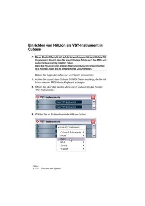 Page 16 
HALion
 
3 – 16 Einrichten des Systems 
Einrichten von HALion als VST-Instrument in 
Cubase
 
❐
 
Dieser Abschnitt bezieht sich auf die Verwendung von HALion in Cubase SX. 
Vergewissern Sie sich, dass Sie sowohl Cubase SX als auch Ihre MIDI- und 
Audio-Hardware richtig installiert haben.
Wenn Sie HALion in einer anderen Host-Anwendung verwenden möchten 
 
(z. B. Nuendo), lesen Sie die entsprechende Dokumentation.
 
Gehen Sie folgendermaßen vor, um HALion einzurichten: 
1. 
Achten Sie darauf, dass...