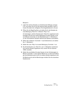 Page 153HALionDie MegaTrig-Seite 11 – 153
Beispiel 2:
1.Laden Sie mehrere Samples von Handtrommeln (Bongos, Congas 
o. Ä.) und ordnen Sie sie auf der Keyzone-Seite derselben Taste zu 
(nutzen Sie dabei den verfügbaren Anschlagstärkebereich voll aus).
2.Öffnen Sie die MegaTrig-Seite und stellen Sie für alle Samples als 
erste Bedingung »Note On« im Bereich »Play if« ein. 
Um festzulegen, welches Sample durch »Note On« angesteuert wird, 
benötigen Sie jetzt eine weitere Bedingung für jedes Sample. In die-
sem...