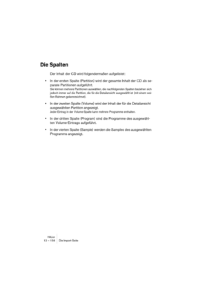 Page 158HALion12 – 158 Die Import-Seite
Die Spalten
Der Inhalt der CD wird folgendermaßen aufgelistet:
•In der ersten Spalte (Partition) wird der gesamte Inhalt der CD als se-
parate Partitionen aufgeführt.
Sie können mehrere Partitionen auswählen, die nachfolgenden Spalten beziehen sich 
jedoch immer auf die Partition, die für die Detailansicht ausgewählt ist (mit einem wei-
ßen Rahmen gekennzeichnet).
•In der zweiten Spalte (Volume) wird der Inhalt der für die Detailansicht 
ausgewählten Partition angezeigt....