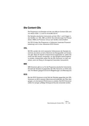 Page 181HALionBeschreibung der Content-CDs 15 – 181
Die Content-CDs
Die Programme und Samples auf den vier HALion-Content-CDs sind 
von Wizoo (CDs 1, 2 und 3) und eLAB (CD 4).
Die Samples akustischer Instrumente auf den CDs 1 und 2 liegen in 
drei Größen vor: XXL, MID und ECO. Die Anforderungen für Preload-
Zeiten, RAM und Prozessor sind je nach Größe unterschiedlich.
Auf CD 3 finden Sie Programme in Vollversion (maximale Prozessor-
belastung) und in einer reduzierten ECO-Version.
XXL
Mit XXL werden die nicht...