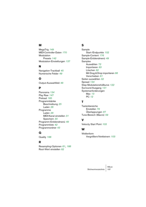 Page 197HALionStichwortverzeichnis 197
M
MegaTrig 149
MIDI-Controller-Daten
 170
Modulation
Presets
 142
Modulation-Einstellungen
 137
N
Navigation-Trackball 45
Numerische Felder
 49
O
Output-Auswahlfeld 48
P
Panorama 134
Play Raw
 147
Preload
 165
Programmbänke
Beschreibung
 25
Laden
 26
Programme
Laden
 28
MIDI-Kanal einstellen
 31
Speichern
 30
Programm-Einblendmenü
 49
Programmliste
 42
Programmordner
 43
Q
Quality 166
R
Resampling-Optionen 61, 166
Root-Wert einstellen
 82
S
Sample
Start-/Endpunkte
 102...