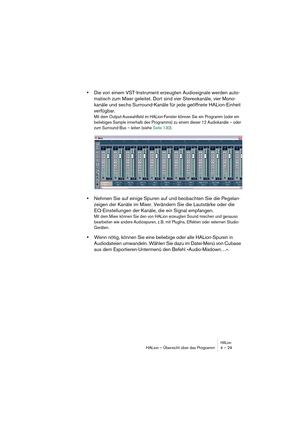 Page 29HALionHALion – Übersicht über das Programm 4 – 29
•Die von einem VST-Instrument erzeugten Audiosignale werden auto-
matisch zum Mixer geleitet. Dort sind vier Stereokanäle, vier Mono-
kanäle und sechs Surround-Kanäle für jede geöffnete HALion-Einheit 
verfügbar. 
Mit dem Output-Auswahlfeld im HALion-Fenster können Sie ein Programm (oder ein 
beliebiges Sample innerhalb des Programms) zu einem dieser 12 Audiokanäle – oder 
zum Surround-Bus – leiten (siehe Seite 130).
•Nehmen Sie auf einige Spuren auf und...