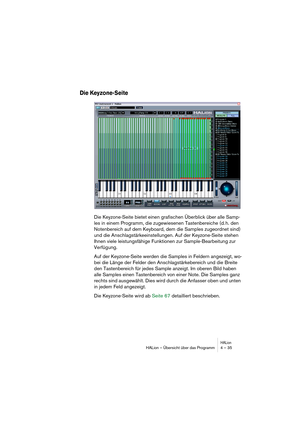 Page 35HALionHALion – Übersicht über das Programm 4 – 35
Die Keyzone-Seite
Die Keyzone-Seite bietet einen grafischen Überblick über alle Samp-
les in einem Programm, die zugewiesenen Tastenbereiche (d. h. den 
Notenbereich auf dem Keyboard, dem die Samples zugeordnet sind) 
und die Anschlagstärkeeinstellungen. Auf der Keyzone-Seite stehen 
Ihnen viele leistungsfähige Funktionen zur Sample-Bearbeitung zur 
Verfügung.
Auf der Keyzone-Seite werden die Samples in Feldern angezeigt, wo-
bei die Länge der Felder den...