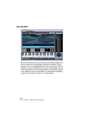 Page 36HALion4 – 36 HALion – Übersicht über das Programm
Die Loop-Seite
Auf dieser Seite können Sie Loop-Punkte für ein Sample festlegen. Sie 
können sowohl eine Loop festlegen, die bestimmt, welcher Teil des 
Samples in einer Loop abgespielt werden soll, wenn Sie eine Taste an-
schlagen, als auch eine Release-Loop, die eine unabhängige Loop de-
finiert, nachdem Sie die Taste wieder loslassen. Loops können grafisch 
in der Wellenform oder durch Eingeben von Zahlenwerten festgelegt 
werden. Die Loop-Seite wird...