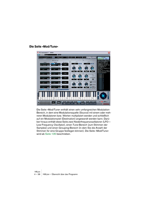 Page 38HALion4 – 38 HALion – Übersicht über das Programm
Die Seite »Mod/Tune«
Die Seite »Mod/Tune« enthält einen sehr umfangreichen Modulation-
Bereich, in dem eine Modulationsquelle (Source) mit einem oder meh-
reren Modulatoren bzw. Werten multipliziert werden und schließlich 
auf ein Modulationsziel (Destination) angewandt werden kann. Darü-
ber hinaus enthält diese Seite zwei Niederfrequenzoszillatoren (LFO – 
Low Frequency Oscillator), einen Tune-Bereich (zum Stimmen der 
Samples) und einen...