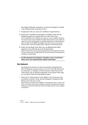 Page 46HALion4 – 46 HALion – Übersicht über das Programm
Das folgende Beispiel verdeutlicht, wie Sie den Navigation-Trackball 
in der Programmliste verwenden können:
1.Vergewissern Sie sich, dass der List-Modus eingeschaltet ist.
2.Klicken Sie in die Mitte des Navigation-Trackballs, halten Sie die 
Maustaste gedrückt und ziehen Sie nach oben oder unten.
In der Programmliste wird ein Bildlauf nach oben bzw. unten durchgeführt. Beachten 
Sie, dass das blaue Licht im Navigation-Trackball entsprechend auf- bzw....