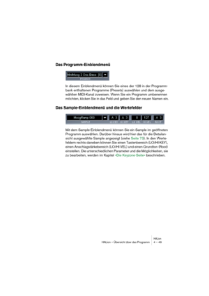 Page 49HALionHALion – Übersicht über das Programm 4 – 49
Das Programm-Einblendmenü
In diesem Einblendmenü können Sie eines der 128 in der Programm-
bank enthaltenen Programme (Presets) auswählen und dem ausge-
wählten MIDI-Kanal zuweisen. Wenn Sie ein Programm umbenennen 
möchten, klicken Sie in das Feld und geben Sie den neuen Namen ein.
Das Sample-Einblendmenü und die Wertefelder 
Mit dem Sample-Einblendmenü können Sie ein Sample im geöffneten 
Programm auswählen. Darüber hinaus wird hier das für die...