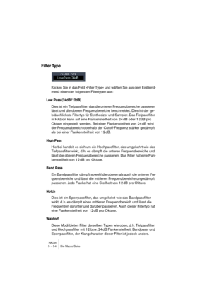 Page 54HALion5 – 54 Die Macro-Seite
Filter Type
Klicken Sie in das Feld »Filter Type« und wählen Sie aus dem Einblend-
menü einen der folgenden Filtertypen aus:
Low Pass (24dB/12dB)
Dies ist ein Tiefpassfilter, das die unteren Frequenzbereiche passieren 
lässt und die oberen Frequenzbereiche beschneidet. Dies ist der ge-
bräuchlichste Filtertyp für Synthesizer und Sampler. Das Tiefpassfilter 
in HALion kann auf eine Flankensteilheit von 24 dB oder 12 dB pro 
Oktave eingestellt werden. Bei einer Flankensteilheit...