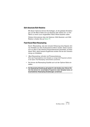 Page 61HALionDie Macro-Seite 5 – 61
Edit Absolute/Edit Relative 
Mit diesen Optionen können Sie festlegen, ob die globalen Einstellun-
gen auf der Macro-Seite sich auf absolute oder relative (d. h. im Ver-
hältnis zu einem zuvor eingestellten Wert) Werte beziehen sollen. 
Weitere Informationen über die Optionen »Edit Absolute« und »Edit 
Relative« erhalten Sie auf Seite 77.
Fast/Good/Best Resampling
Durch »Resampling«, also der erneuten Erfassung eines Signals, kön-
nen Artefakte aus dem Audiomaterial entfernt...