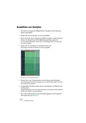 Page 72HALion7 – 72 Die Keyzone-Seite
Auswählen von Samples
Sie haben die folgenden Möglichkeiten, Samples auf der Keyzone-
Seite auszuwählen:
•Klicken Sie auf ein Sample, um es auszuwählen.
•Wenn Sie mehr als ein Sample auswählen möchten, halten Sie beim 
Klicken die [Strg]-Taste (Win)/[Befehlstaste] (Mac) gedrückt.
Um eine Auswahl aufzuheben, klicken Sie an eine beliebige Stelle im Fenster (aber 
nicht auf ein Sample).
•Ziehen Sie mit der Maus ein Auswahlrechteck auf.
Alle Samples innerhalb des Rechtecks...