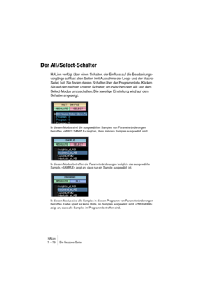 Page 76HALion7 – 76 Die Keyzone-Seite
Der All/Select-Schalter 
HALion verfügt über einen Schalter, der Einfluss auf die Bearbeitungs-
vorgänge auf fast allen Seiten (mit Ausnahme der Loop- und der Macro-
Seite) hat. Sie finden diesen Schalter über der Programmliste. Klicken 
Sie auf den rechten unteren Schalter, um zwischen dem All- und dem 
Select-Modus umzuschalten. Die jeweilige Einstellung wird auf dem 
Schalter angezeigt.
In diesem Modus sind die ausgewählten Samples von Parameteränderungen 
betroffen....