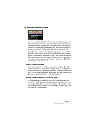 Page 77HALionDie Keyzone-Seite 7 – 77
Der Absolute/Relative-Schalter
Neben dem All/Select-Schalter gibt es auch einen Schalter, über den 
Sie zwischen dem »absoluten« und dem »relativen« Bearbeitungsmodus 
umschalten können. Auswirkungen hat dieser Schalter nur, wenn Sie 
mehr als ein Sample ausgewählt haben (d. h. wenn mehrere Samples 
markiert sind oder der All/Select-Schalter auf »All« eingestellt ist).
Dieser Schalter bestimmt, ob ein Bearbeitungsvorgang einen absoluten 
Wert setzt oder relativ zu einem...