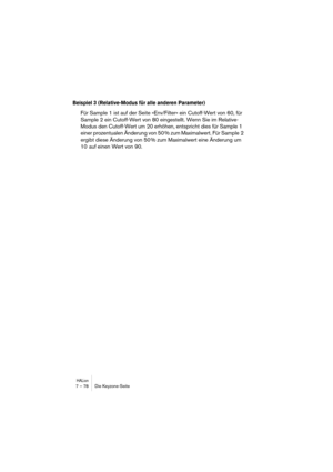 Page 78HALion7 – 78 Die Keyzone-Seite
Beispiel 3 (Relative-Modus für alle anderen Parameter)
Für Sample 1 ist auf der Seite »Env/Filter« ein Cutoff-Wert von 60, für 
Sample 2 ein Cutoff-Wert von 80 eingestellt. Wenn Sie im Relative-
Modus den Cutoff-Wert um 20 erhöhen, entspricht dies für Sample 1 
einer prozentualen Änderung von 50 % zum Maximalwert. Für Sample  2 
ergibt diese Änderung von 50 % zum Maximalwert eine Änderung um 
10  auf einen Wert von 90.  