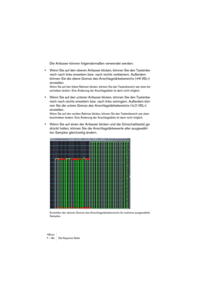 Page 80HALion7 – 80 Die Keyzone-Seite
Die Anfasser können folgendermaßen verwendet werden:
•Wenn Sie auf den oberen Anfasser klicken, können Sie den Tastenbe-
reich nach links erweitern bzw. nach rechts verkleinern. Außerdem 
können Sie die obere Grenze des Anschlagstärkebereichs (»HI VEL«) 
einstellen.
Wenn Sie auf den linken Rahmen klicken, können Sie den Tastenbereich wie oben be-
schrieben ändern. Eine Änderung der Anschlagstärke ist dann nicht möglich.
•Wenn Sie auf den unteren Anfasser klicken, können Sie...