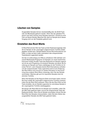 Page 82HALion7 – 82 Die Keyzone-Seite
Löschen von Samples
Ausgewählte Samples können standardmäßig über die [Entf]-Taste 
oder die [Rücktaste] gelöscht werden. Wenn Sie das geladene Pro-
gramm nach dem Löschen eines Samples speichern, verweist es nicht 
mehr auf dieses Sample. Beachten Sie, dass ein Sample durch diesen 
Vorgang nicht von der Festplatte gelöscht wird.
Einstellen des Root-Werts
Im Root-Feld wird der Wert der Taste auf dem Keyboard angezeigt, über 
die ein Sample mit der ursprünglich aufgenommenen...