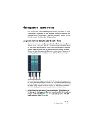 Page 87HALionDie Keyzone-Seite 7 – 87
Überlappende Tastenbereiche
Eine Gruppe von aufeinander folgenden Tasten kann mehr als einen 
Tastenbereich umfassen, da eine beliebige Anzahl von Samples (mit 
jeweils eigenem Tastenbereich) übereinander gelegt werden können. 
Sie haben dazu die folgenden Möglichkeiten:
Abspielen mehrerer Samples über dieselbe Taste
Sie können zwei oder mehr Samples derselben Taste zuordnen. So wer-
den alle dieser Taste (bzw. diesem Tastenbereich) zugeordneten Samp-
les gleichzeitig...