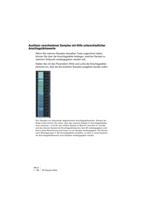 Page 88HALion7 – 88 Die Keyzone-Seite
Auslösen verschiedener Samples mit Hilfe unterschiedlicher 
Anschlagstärkewerte
Wenn Sie mehrere Samples derselben Taste zugeordnet haben, 
können Sie über die Anschlagstärke festlegen, welches Sample zu 
welchem Zeitpunkt wiedergegeben werden soll.
Stellen Sie mit den Parametern HiVel und LoVel die Anschlagstärke-
bereiche ein, über die die einzelnen Samples ausgelöst werden sollen.
Drei Samples mit aufeinander abgestimmten Anschlagstärkestufen. Anhand der 
Skala rechts...