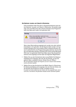 Page 93HALionDie Keyzone-Seite 7 – 93
Die Optionen »Locate« und »Search in Directories«
Unter Umständen finden Sie oben im Sample-Kontextmenü zwei wei-
tere Optionen: »Locate« und »Search in Directories«. Sie werden ange-
zeigt, wenn der Pfad eines oder mehrerer Samples eines Programms 
oder einer Bank beim Laden nicht gefunden wird.
Wenn diese Warnmeldung angezeigt wird, wurden eine oder mehrere 
Audiodateien nicht gefunden. Auf der Keyzone-Seite werden nicht ge-
fundene Samples durch eine dunklere Farbe im...