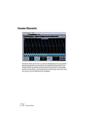 Page 100HALion8 – 100 Die Loop-Seite
Fenster-Übersicht
Auf dieser Seite wird immer nur das für die Detailansicht ausgewählte 
Sample dargestellt und bearbeitet. Die All/Select-Einstellung in der 
Programmliste wird dabei nicht berücksichtigt. Mit dem Loop-Editor 
können Sie die Start- und Endpunkte für das Sample sowie eine Sus-
tain-Loop und eine Release-Loop festlegen. 