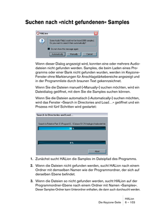 Page 103HALion
Die Keyzone-Seite 6 – 103
Suchen nach »nicht gefundenen« Samples
Wenn dieser Dialog angezeigt wird, konnten eine oder mehrere Audio-
dateien nicht gefunden werden. Samples, die beim Laden eines Pro-
gramms oder einer Bank nicht gefunden wurden, werden im Keyzone-
Fenster ohne Markierungen für Anschlagstärkebereiche angezeigt und 
in der Programmliste durch braunen Text gekennzeichnet.
Wenn Sie die Dateien manuell (»Manually«) suchen möchten, wird ein 
Dateidialog geöffnet, mit dem Sie die Samples...