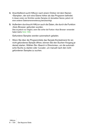 Page 104HALion
6 – 104 Die Keyzone-Seite
4.Anschließend sucht HALion nach einem Ordner mit dem Namen 
»Samples«, der sich eine Ebene höher als das Programm befindet.
In diesen ersten vier Schritten werden Samples mit demselben Namen, jedoch mit 
einer anderen Dateinamenerweiterung berücksichtigt.
5.Außerdem durchsucht HALion auch die Daten, die durch die Funktion 
»Auto Browse« gefunden wurden.
Dies ist jedoch nur möglich, wenn Sie vorher die Funkion »Auto Browse« verwendet 
haben (siehe Seite 182).
Gefundene...