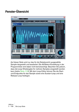 Page 106HALion
7 – 106 Die Loop-Seite
Fenster-Übersicht
Auf dieser Seite wird nur das für die Detailansicht ausgewählte 
Sample dargestellt und bearbeitet. Die All/Select-Einstellung in der 
Programmliste wird dabei nicht berücksichtigt. Beachten Sie jedoch, 
dass die Loop-Wiedergabe für mehrere Samples eingestellt werden 
kann (siehe Seite 113). Mit dem Loop-Editor können Sie die Start- 
und Endpunkte für das Sample sowie eine Sustain-Loop und eine 
Release-Loop festlegen. 