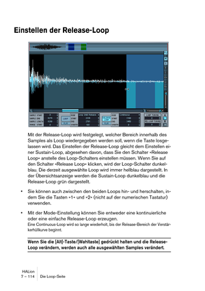 Page 114HALion
7 – 114 Die Loop-Seite
Einstellen der Release-Loop
Mit der Release-Loop wird festgelegt, welcher Bereich innerhalb des 
Samples als Loop wiedergegeben werden soll, wenn die Taste losge-
lassen wird. Das Einstellen der Release-Loop gleicht dem Einstellen ei-
ner Sustain-Loop, abgesehen davon, dass Sie den Schalter »Release 
Loop« anstelle des Loop-Schalters einstellen müssen. Wenn Sie auf 
den Schalter »Release Loop« klicken, wird der Loop-Schalter dunkel-
blau. Die derzeit ausgewählte Loop wird...