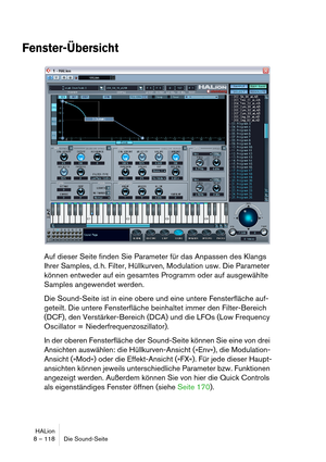 Page 118HALion
8 – 118 Die Sound-Seite
Fenster-Übersicht
Auf dieser Seite finden Sie Parameter für das Anpassen des Klangs 
Ihrer Samples, d. h. Filter, Hüllkurven, Modulation usw. Die Parameter 
können entweder auf ein gesamtes Programm oder auf ausgewählte 
Samples angewendet werden.
Die Sound-Seite ist in eine obere und eine untere Fensterfläche auf-
geteilt. Die untere Fensterfläche beinhaltet immer den Filter-Bereich 
(DCF), den Verstärker-Bereich (DCA) und die LFOs (Low Frequency 
Oscillator =...
