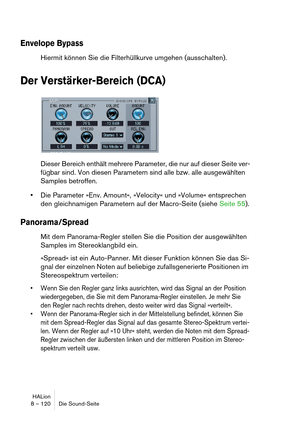 Page 120HALion
8 – 120 Die Sound-Seite
Envelope Bypass
Hiermit können Sie die Filterhüllkurve umgehen (ausschalten).
Der Verstärker-Bereich (DCA)
Dieser Bereich enthält mehrere Parameter, die nur auf dieser Seite ver-
fügbar sind. Von diesen Parametern sind alle bzw. alle ausgewählten 
Samples betroffen.
Die Parameter »Env. Amount«, »Velocity« und »Volume« entsprechen 
den gleichnamigen Parametern auf der Macro-Seite (siehe Seite 55).
Panorama/Spread
Mit dem Panorama-Regler stellen Sie die Position der...