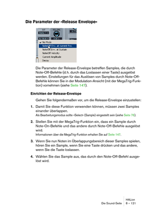 Page 121HALion
Die Sound-Seite 8 – 121
Die Parameter der »Release Envelope«
Die Parameter der Release-Envelope betreffen Samples, die durch 
Note-Off-Befehle (d. h. durch das Loslassen einer Taste) ausgelöst 
werden. Einstellungen für das Auslösen von Samples durch Note-Off-
Befehle können Sie in der Modulation-Ansicht (mit der MegaTrig-Funk-
tion) vornehmen (siehe Seite 147).
Einrichten der Release-Envelope
Gehen Sie folgendermaßen vor, um die Release-Envelope einzustellen:
1.Damit Sie diese Funktion verwenden...