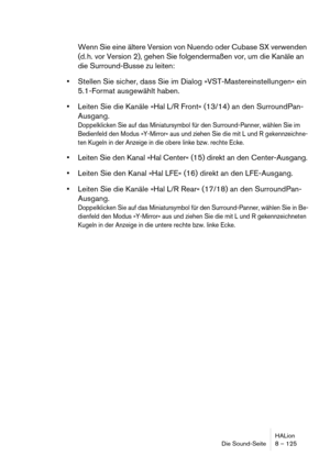 Page 125HALion
Die Sound-Seite 8 – 125
Wenn Sie eine ältere Version von Nuendo oder Cubase SX verwenden 
(d. h. vor Version 2), gehen Sie folgendermaßen vor, um die Kanäle an 
die Surround-Busse zu leiten:
Stellen Sie sicher, dass Sie im Dialog »VST-Mastereinstellungen« ein 
5.1-Format ausgewählt haben.
Leiten Sie die Kanäle »Hal L/R Front« (13/14) an den SurroundPan-
Ausgang.
Doppelklicken Sie auf das Miniatursymbol für den Surround-Panner, wählen Sie im 
Bedienfeld den Modus »Y-Mirror« aus und ziehen Sie die...