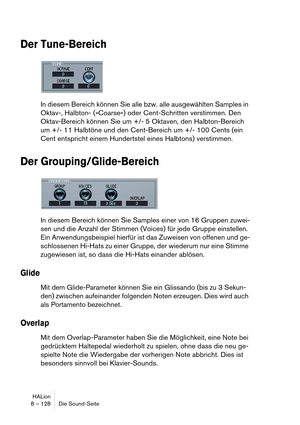 Page 128HALion
8 – 128 Die Sound-Seite
Der Tune-Bereich
In diesem Bereich können Sie alle bzw. alle ausgewählten Samples in 
Oktav-, Halbton- (»Coarse«) oder Cent-Schritten verstimmen. Den 
Oktav-Bereich können Sie um +/- 5 Oktaven, den Halbton-Bereich 
um +/- 11 Halbtöne und den Cent-Bereich um +/- 100 Cents (ein 
Cent entspricht einem Hundertstel eines Halbtons) verstimmen.
Der Grouping/Glide-Bereich
In diesem Bereich können Sie Samples einer von 16 Gruppen zuwei-
sen und die Anzahl der Stimmen (Voices) für...