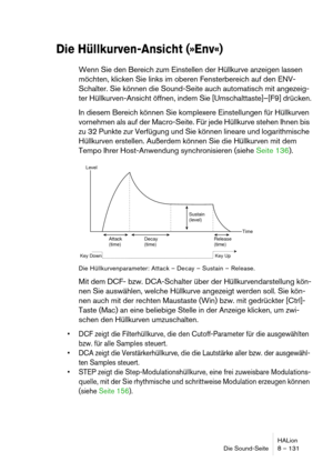 Page 131HALion
Die Sound-Seite 8 – 131
Die Hüllkurven-Ansicht (»Env«)
Wenn Sie den Bereich zum Einstellen der Hüllkurve anzeigen lassen 
möchten, klicken Sie links im oberen Fensterbereich auf den ENV-
Schalter. Sie können die Sound-Seite auch automatisch mit angezeig-
ter Hüllkurven-Ansicht öffnen, indem Sie [Umschalttaste]–[F9] drücken.
In diesem Bereich können Sie komplexere Einstellungen für Hüllkurven 
vornehmen als auf der Macro-Seite. Für jede Hüllkurve stehen Ihnen bis 
zu 32 Punkte zur Verfügung und Sie...