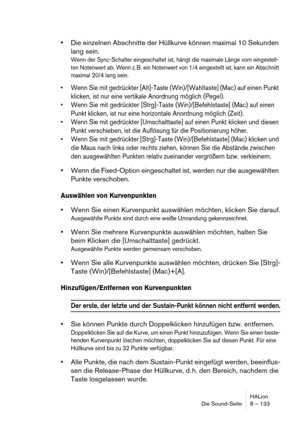 Page 133HALion
Die Sound-Seite 8 – 133
Die einzelnen Abschnitte der Hüllkurve können maximal 10 Sekunden 
lang sein.
Wenn der Sync-Schalter eingeschaltet ist, hängt die maximale Länge vom eingestell-
ten Notenwert ab. Wenn z. B. ein Notenwert von 1/4 eingestellt ist, kann ein Abschnitt 
maximal 20/4 lang sein.
 Wenn Sie mit gedrückter [Alt]-Taste (Win)/[Wahltaste] (Mac) auf einen Punkt 
klicken, ist nur eine vertikale Anordnung möglich (Pegel).
 Wenn Sie mit gedrückter [Strg]-Taste (Win)/[Befehlstaste] (Mac) auf...