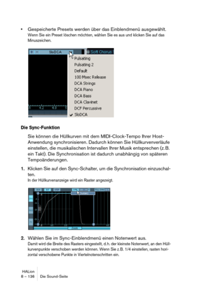 Page 136HALion
8 – 136 Die Sound-Seite
Gespeicherte Presets werden über das Einblendmenü ausgewählt.
Wenn Sie ein Preset löschen möchten, wählen Sie es aus und klicken Sie auf das 
Minuszeichen.
Die Sync-Funktion
Sie können die Hüllkurven mit dem MIDI-Clock-Tempo Ihrer Host-
Anwendung synchronisieren. Dadurch können Sie Hüllkurvenverläufe 
einstellen, die musikalischen Intervallen Ihrer Musik entsprechen (z. B. 
ein Takt). Die Synchronisation ist dadurch unabhängig von späteren 
Tempoänderungen.
1.Klicken Sie...