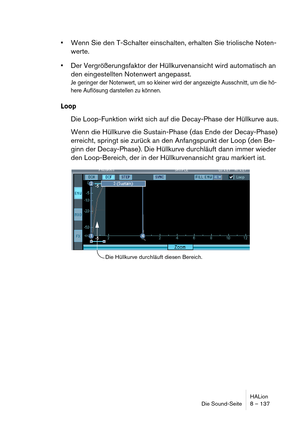 Page 137HALion
Die Sound-Seite 8 – 137
Wenn Sie den T-Schalter einschalten, erhalten Sie triolische Noten-
werte.
Der Vergrößerungsfaktor der Hüllkurvenansicht wird automatisch an 
den eingestellten Notenwert angepasst.
Je geringer der Notenwert, um so kleiner wird der angezeigte Ausschnitt, um die hö-
here Auflösung darstellen zu können.
Loop
Die Loop-Funktion wirkt sich auf die Decay-Phase der Hüllkurve aus.
Wenn die Hüllkurve die Sustain-Phase (das Ende der Decay-Phase) 
erreicht, springt sie zurück an den...