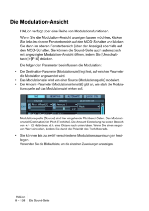 Page 138HALion
8 – 138 Die Sound-Seite
Die Modulation-Ansicht
HALion verfügt über eine Reihe von Modulationsfunktionen.
Wenn Sie die Modulation-Ansicht anzeigen lassen möchten, klicken 
Sie links im oberen Fensterbereich auf den MOD-Schalter und klicken 
Sie dann im oberen Fensterbereich (über der Anzeige) ebenfalls auf 
den MOD-Schalter. Sie können die Sound-Seite auch automatisch 
mit angezeigter Modulation-Ansicht öffnen, indem Sie [Umschalt-
taste]+[F10] drücken.
Die folgenden Parameter beeinflussen die...