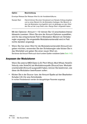 Page 142HALion
8 – 142 Die Sound-Seite
Mit den Optionen »Amount 1–12« können Sie 12 verschiedene Intensi-
tätswerte zuweisen. Wenn Sie eine der Amount-Optionen auswählen, 
wird für das entsprechende Feld im Modulation-Bereich ein Schiebe-
regler angezeigt. Die eingestellte Modulationsintensität wird im Feld 
rechts daneben angezeigt.
Wenn Sie hier einen Wert für die Modulationsintensität (Amount) ein-
geben möchten, verwenden Sie den Schieberegler oder klicken Sie in 
das Wertefeld und geben Sie einen neuen Wert...