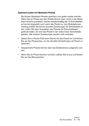 Page 145HALion
Die Sound-Seite 8 – 145
Speichern/Laden von Modulator-Presets
Sie können Modulator-Presets speichern und später wieder aufrufen. 
Wenn Sie ein Preset aus dem Einblendmenü oben rechts in der Modu-
lation-Ansicht auswählen, werden standardmäßig alle 12 Schnittstellen 
auf einmal eingestellt, auch wenn das Preset nur eine Modulationszu-
weisung enthält. Sie können einzelne Zuweisungen für Schnittstellen la-
den, indem Sie beim Auswählen des Presets die [Umschalttaste] 
gedrückt halten. So wird das...